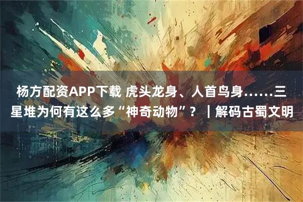 杨方配资APP下载 虎头龙身、人首鸟身……三星堆为何有这么多“神奇动物”？｜解码古蜀文明