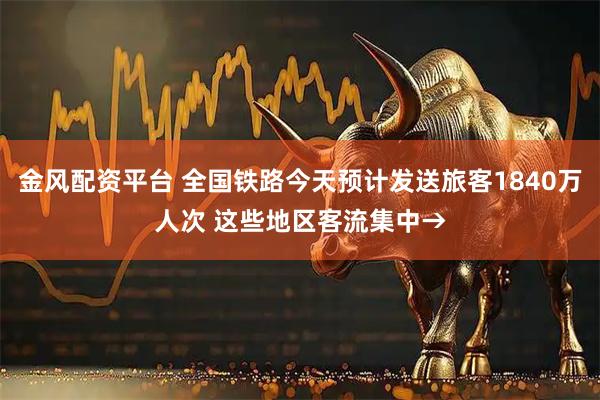 金风配资平台 全国铁路今天预计发送旅客1840万人次 这些地区客流集中→