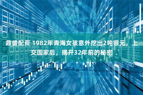 鼎盛配资 1982年青海女孩意外挖出2吨银元，上交国家后，揭开32年前的秘密
