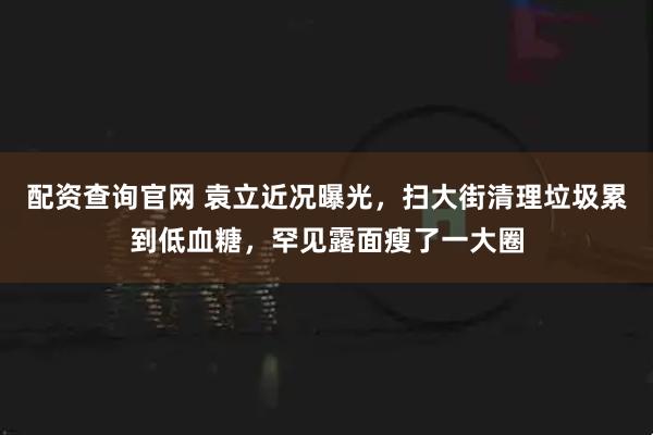 配资查询官网 袁立近况曝光，扫大街清理垃圾累到低血糖，罕见露面瘦了一大圈