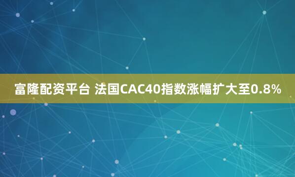 富隆配资平台 法国CAC40指数涨幅扩大至0.8%