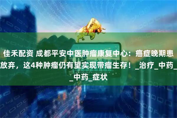 佳禾配资 成都平安中医肿瘤康复中心：癌症晚期患者别放弃，这4种肿瘤仍有望实现带瘤生存！_治疗_中药_症状