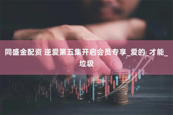 同盛金配资 逆爱第五集开启会员专享_爱的_才能_垃圾