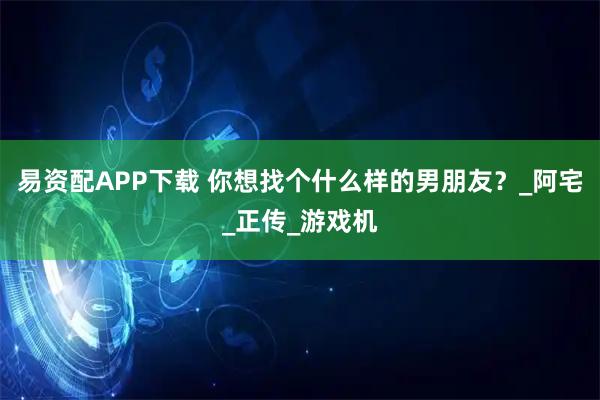 易资配APP下载 你想找个什么样的男朋友？_阿宅_正传_游戏机