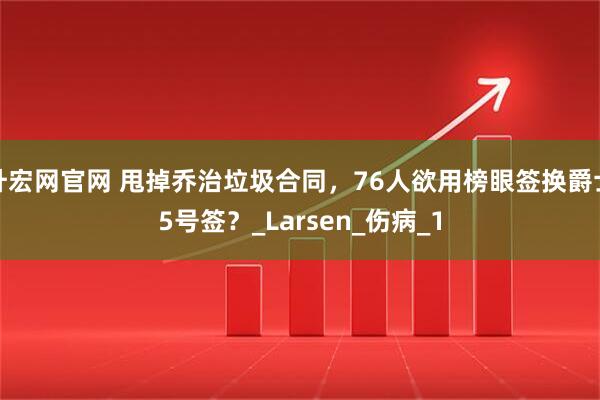 升宏网官网 甩掉乔治垃圾合同，76人欲用榜眼签换爵士5号签？_Larsen_伤病_1