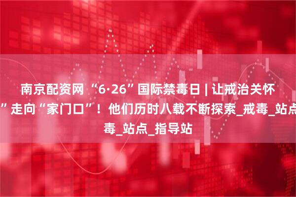 南京配资网 “6·26”国际禁毒日 | 让戒治关怀从“高墙”走向“家门口”！他们历时八载不断探索_戒毒_站点_指导站