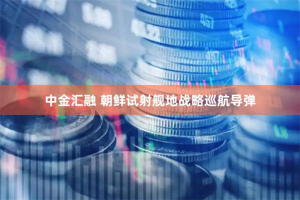 中金汇融 朝鲜试射舰地战略巡航导弹