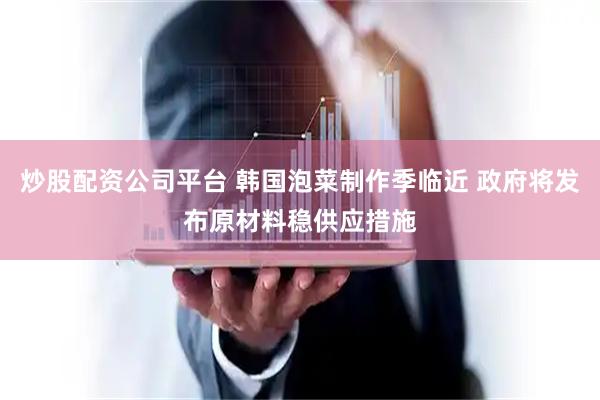 炒股配资公司平台 韩国泡菜制作季临近 政府将发布原材料稳供应措施