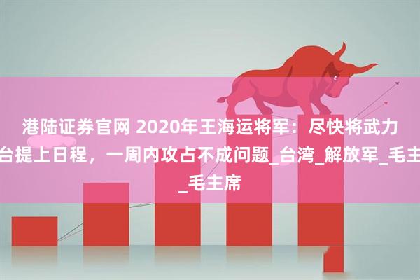 港陆证券官网 2020年王海运将军：尽快将武力收台提上日程，一周内攻占不成问题_台湾_解放军_毛主席