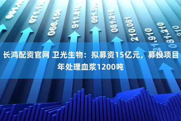长鸿配资官网 卫光生物：拟募资15亿元，募投项目年处理血浆1200吨