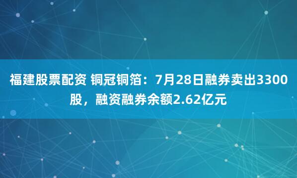 福建股票配资 铜冠铜箔：7月28日融券卖出3300股，融资融券余额2.62亿元