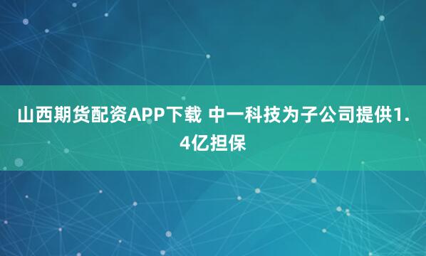 山西期货配资APP下载 中一科技为子公司提供1.4亿担保