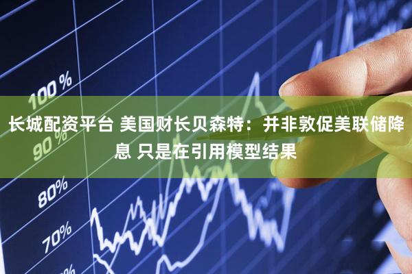 长城配资平台 美国财长贝森特：并非敦促美联储降息 只是在引用模型结果