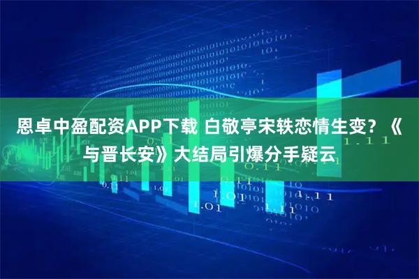 恩卓中盈配资APP下载 白敬亭宋轶恋情生变？《与晋长安》大结局引爆分手疑云
