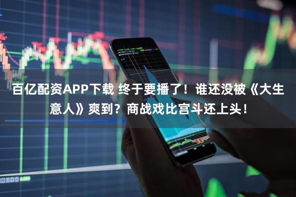 百亿配资APP下载 终于要播了！谁还没被《大生意人》爽到？商战戏比宫斗还上头！