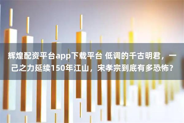 辉煌配资平台app下载平台 低调的千古明君，一己之力延续150年江山，宋孝宗到底有多恐怖？