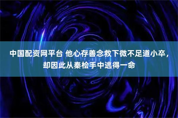 中国配资网平台 他心存善念救下微不足道小卒，却因此从秦桧手中逃得一命