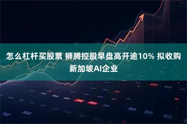 怎么杠杆买股票 狮腾控股早盘高开逾10% 拟收购新加坡AI企业