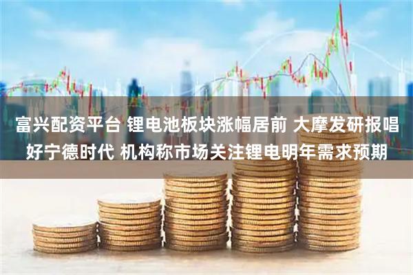 富兴配资平台 锂电池板块涨幅居前 大摩发研报唱好宁德时代 机构称市场关注锂电明年需求预期