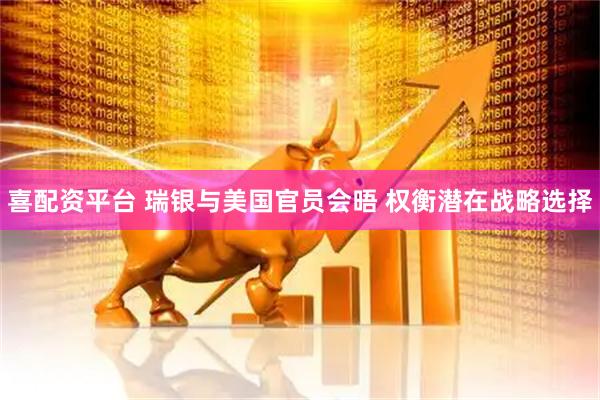 喜配资平台 瑞银与美国官员会晤 权衡潜在战略选择