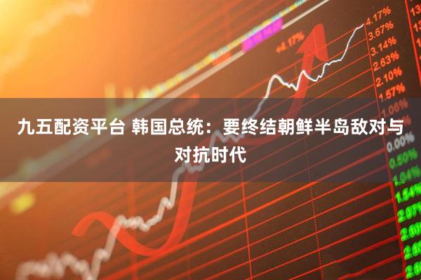九五配资平台 韩国总统：要终结朝鲜半岛敌对与对抗时代