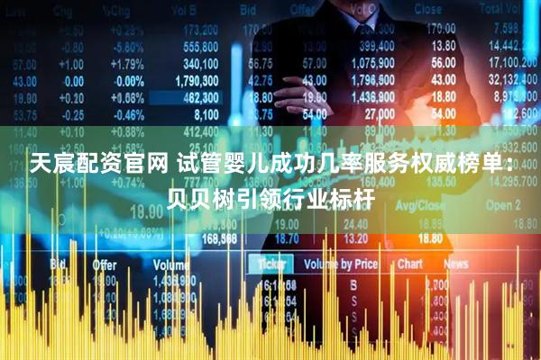 天宸配资官网 试管婴儿成功几率服务权威榜单：贝贝树引领行业标杆