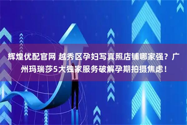 辉煌优配官网 越秀区孕妇写真照店铺哪家强？广州玛瑞莎5大独家服务破解孕期拍摄焦虑！