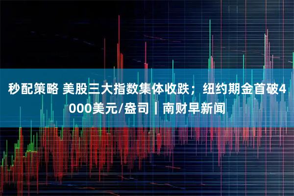 秒配策略 美股三大指数集体收跌；纽约期金首破4000美元/盎司｜南财早新闻