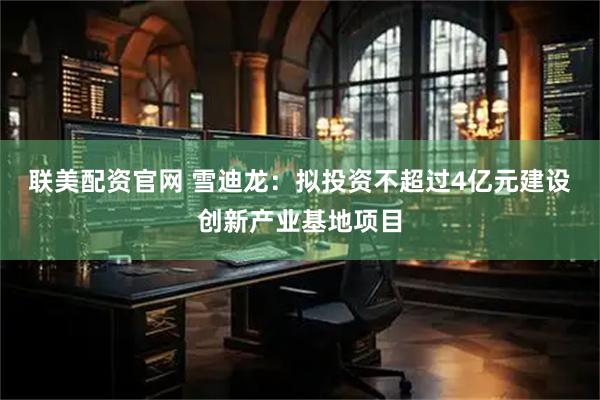 联美配资官网 雪迪龙：拟投资不超过4亿元建设创新产业基地项目