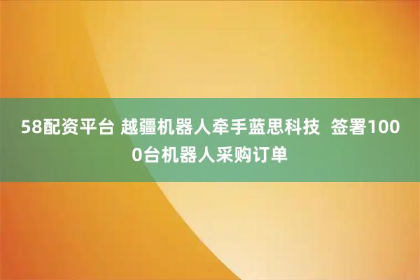 58配资平台 越疆机器人牵手蓝思科技  签署1000台机器人采购订单