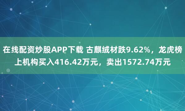 在线配资炒股APP下载 古麒绒材跌9.62%，龙虎榜上机构买入416.42万元，卖出1572.74万元