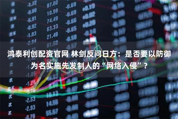 鸿泰利创配资官网 林剑反问日方：是否要以防御为名实施先发制人的“网络入侵”？