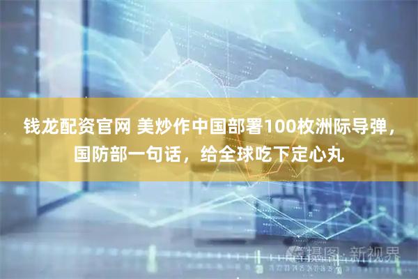 钱龙配资官网 美炒作中国部署100枚洲际导弹，国防部一句话，给全球吃下定心丸