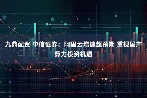九鼎配资 中信证券：阿里云增速超预期 重视国产算力投资机遇