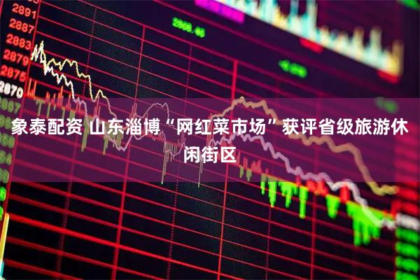 象泰配资 山东淄博“网红菜市场”获评省级旅游休闲街区