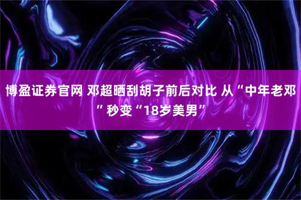 博盈证券官网 邓超晒刮胡子前后对比 从“中年老邓”秒变“18岁美男”