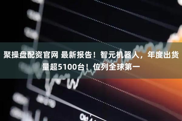 聚操盘配资官网 最新报告！智元机器人，年度出货量超5100台！位列全球第一