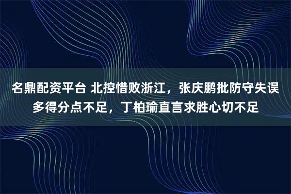 名鼎配资平台 北控惜败浙江，张庆鹏批防守失误多得分点不足，丁柏瑜直言求胜心切不足