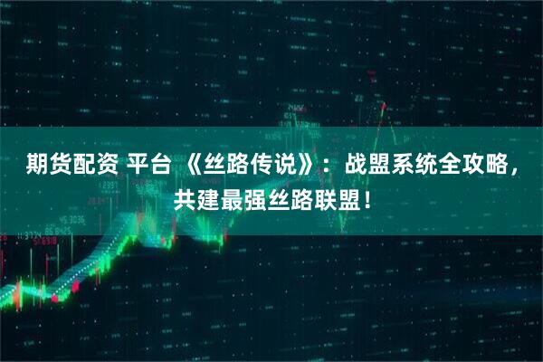 期货配资 平台 《丝路传说》：战盟系统全攻略，共建最强丝路联盟！