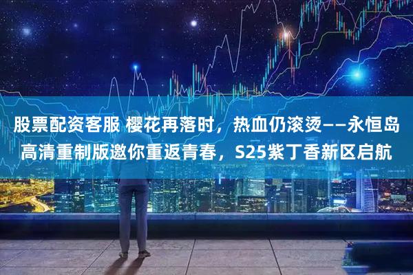 股票配资客服 樱花再落时，热血仍滚烫——永恒岛高清重制版邀你重返青春，S25紫丁香新区启航