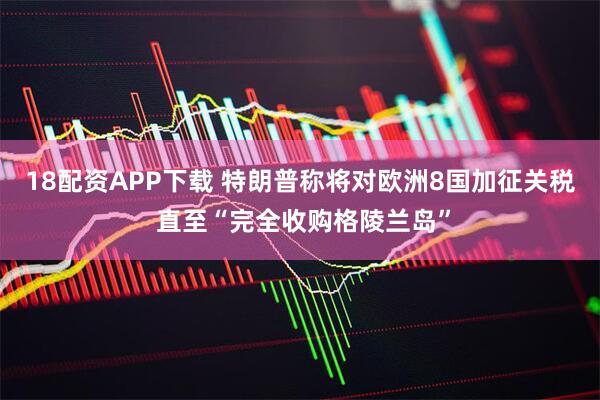18配资APP下载 特朗普称将对欧洲8国加征关税 直至“完全收购格陵兰岛”