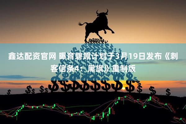 鑫达配资官网 曝育碧原计划于3月19日发布《刺客信条4：黑旗》重制版