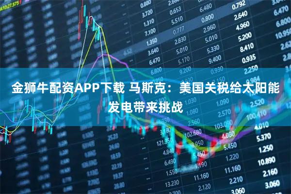 金狮牛配资APP下载 马斯克：美国关税给太阳能发电带来挑战