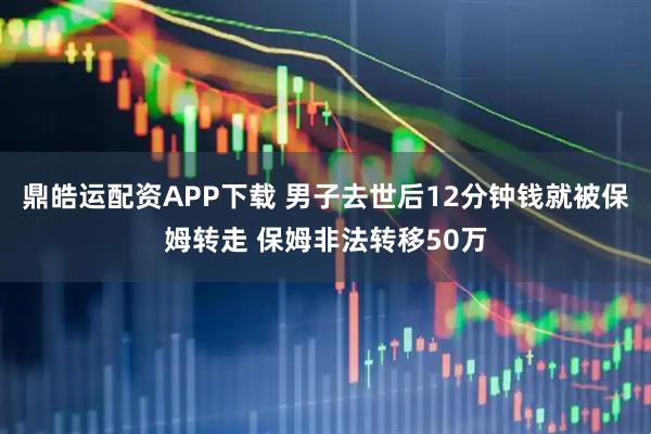 鼎皓运配资APP下载 男子去世后12分钟钱就被保姆转走 保姆非法转移50万
