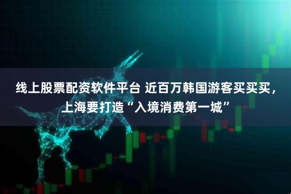 线上股票配资软件平台 近百万韩国游客买买买，上海要打造“入境消费第一城”