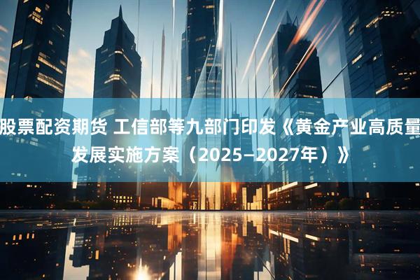 股票配资期货 工信部等九部门印发《黄金产业高质量发展实施方案（2025—2027年）》