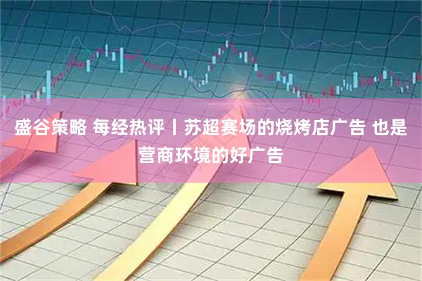 盛谷策略 每经热评丨苏超赛场的烧烤店广告 也是营商环境的好广告