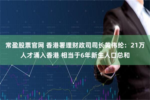 常盈股票官网 香港署理财政司司长黄伟纶：21万人才涌入香港 相当于6年新生人口总和
