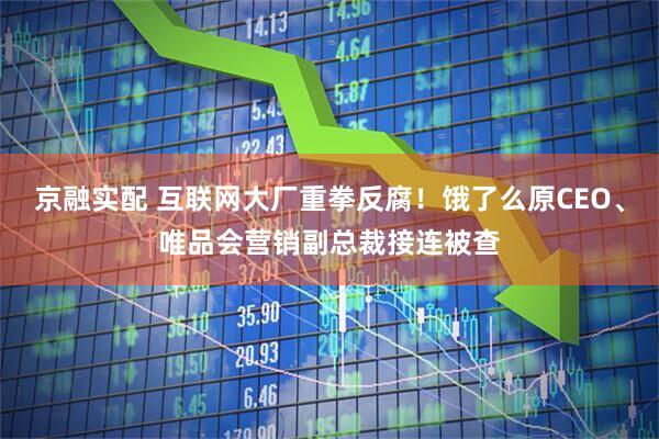 京融实配 互联网大厂重拳反腐！饿了么原CEO、唯品会营销副总裁接连被查