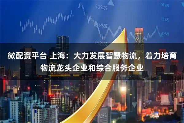 微配资平台 上海：大力发展智慧物流，着力培育物流龙头企业和综合服务企业